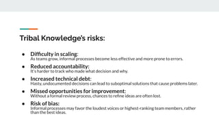 Tribal Knowledge’s risks:
● Difﬁculty in scaling:
As teams grow, informal processes become less effective and more prone to errors.
● Reduced accountability:
It's harder to track who made what decision and why.
● Increased technical debt:
Hasty, undocumented decisions can lead to suboptimal solutions that cause problems later.
● Missed opportunities for improvement:
Without a formal review process, chances to reﬁne ideas are often lost.
● Risk of bias:
Informal processes may favor the loudest voices or highest-ranking team members, rather
than the best ideas.
 