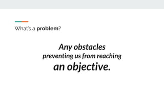 What’s a problem?
Any obstacles
preventing us from reaching
an objective.
 