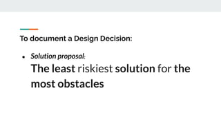 To document a Design Decision:
● Solution proposal:
The least riskiest solution for the
most obstacles
 
