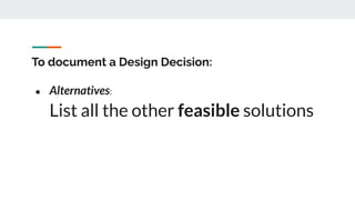 To document a Design Decision:
● Alternatives:
List all the other feasible solutions
 