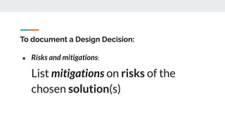 To document a Design Decision:
● Risks and mitigations:
List mitigations on risks of the
chosen solution(s)
 