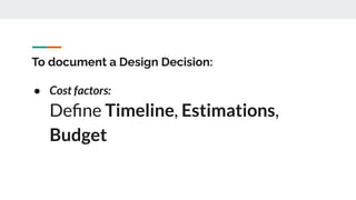 To document a Design Decision:
● Cost factors:
Deﬁne Timeline, Estimations,
Budget
 