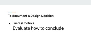 To document a Design Decision:
● Success metrics:
Evaluate how to conclude
 