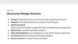 Structured Design Decision
● Context: Deﬁne what’s the current state and an objective to reach
● Problems: Find all obstacles on our way to reach the goal
● Solution proposal:
Choose the least riskiest solution for the most obstacles by comparison
● Alternatives: List all the possible solutions
● Risks and mitigations: List mitigations on risks of the chosen solution(s)
● Cost factors: Deﬁne Timeline, Estimations, Budget
● Success metrics: Evaluate how to conclude
 