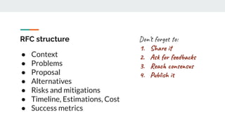 RFC structure
● Context
● Problems
● Proposal
● Alternatives
● Risks and mitigations
● Timeline, Estimations, Cost
● Success metrics
Don’t forget to:
1. Share it
2. Ask for feedbacks
3. Reach consensus
4. Publish it
 