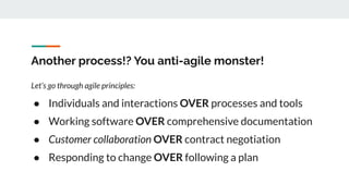 Another process!? You anti-agile monster!
Let’s go through agile principles:
● Individuals and interactions OVER processes and tools
● Working software OVER comprehensive documentation
● Customer collaboration OVER contract negotiation
● Responding to change OVER following a plan
 