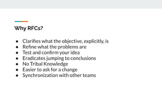 Why RFCs?
● Clariﬁes what the objective, explicitly, is
● Reﬁne what the problems are
● Test and conﬁrm your idea
● Eradicates jumping to conclusions
● No Tribal Knowledge
● Easier to ask for a change
● Synchronization with other teams
 