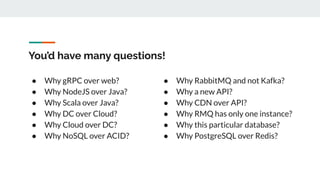 You’d have many questions!
● Why gRPC over web?
● Why NodeJS over Java?
● Why Scala over Java?
● Why DC over Cloud?
● Why Cloud over DC?
● Why NoSQL over ACID?
● Why RabbitMQ and not Kafka?
● Why a new API?
● Why CDN over API?
● Why RMQ has only one instance?
● Why this particular database?
● Why PostgreSQL over Redis?
 