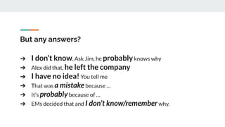 But any answers?
➔ I don’t know, Ask Jim, he probablyknows why
➔ Alex did that, he left the company
➔ I have no idea!You tell me
➔ That was a mistakebecause …
➔ It’s probablybecause of …
➔ EMs decided that and I don’t know/rememberwhy.
 