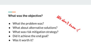 What was the objective?
● What the problem was?
● What about alternative solutions?
● What was risk mitigation strategy?
● Did it achieve the end goal?
● Was it worth it?
We don’t know :(
 