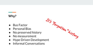 Why?
● Bus Factor
● Personal Bias
● No preserved history
● No measurement
● Hype Driven Development
● Informal Conversations
It’s “forgotten” history
 
