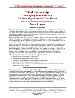 “The CEO is not in charge of the company. The values are. If, at the end of our careers, we have
             not passed along positive values, we have abdicated our leadership role.”         Dave Logan




                                 Tribal Leadership:
                       Leveraging Natural Groups
                   To Build Organizations That Thrive
                        A March 04, 2009 Management Forum Series presentation by

                                          D a ve L o g a n
                                          Synopsis by Rod Cox
“People always form tribes, and the dominant cultural stage (of the tribe) determines effectiveness.
The way to move the entire tribe’s performance to the next level is to move the critical mass to the
next stage. This process involves moving many people upward, individually, by facilitating them to
use a different language, and to shift their behavior accordingly. As that happens, the tribe itself
will produce a new, self-sustaining culture.”
“Each person in this tribe is on a journey through the stages, and the tribe makes that journey long
or short. The job (of) a Tribal Leader is to expedite this journey for each person, so that a new
critical mass forms. When that happens, the tribe will see itself as a tribe and embrace you as the
leader. This is Tribal Leadership in a nutshell.”
Citing a continuing thread of bad news about organizations that are underperforming. Logan notes
that organizations are under assault. “If the goal of any leader is to make the organization more
effective, then he needs to move the organizational culture forward from where it now is. Past
attempts have often focused on strategy. But culture eats strategy for breakfast.” Simply said, a
leader cannot effectively implement a strategy that is inconsistent with the organizational culture.
At best, it will be confusing; at worst, disastrous. This approach is different than regular
approaches to organizational effectiveness, and it explains why most change initiatives fail.
In this   Management Forum Series presentation, Logan focuses on:
     !     Assessing your organization’s performance
     !     Improving the effectiveness of your culture
     !     Taking the first critical steps in building a higher level culture
     !     Identifying shared values in your organization
     !     And building upon shared values to build a world-class culture capable of innovation and
           performance in any market.


Dave Logan is co-founder and senior partner at CultureSync, a management consulting firm specializing
in cultural change, strategy, and negotiation. The company’s clients include Intel, Colliers International,
American Express, Prudential, and Health Net. Logan is also a faculty member at the Marshall School of
Business at USC where has served as Associate Dean of Executive Education. He currently teaches
Leadership and Negotiation at the school, and is best-selling author or co-author four books, including
Tribal Leadership: Leveraging Natural Groups to Build a Thriving Organization (2008) and The Three
Laws of Performance (2009). His powerful, high-energy Portland, Oregon Management Forum Series
presentation was drawn from Tribal Leadership. It includes concepts and quotes from that book as well
as ideas, presentation methods, quotes, and attendee comments from the seminar.




Executive Forum©                  Management Forum Series© 2008-2009              www.executiveforum.com
  Portions of Tribal Leadership and CultureSync training materials are used here with permission. Dave Logan and
           John King retain copyright to these sections. Members may copy for internal training use only.
                                              All other rights withheld.
                                                    Page 1 of 11
 