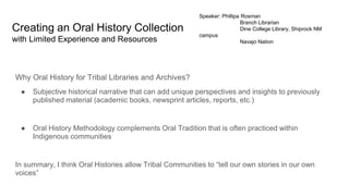 Creating an Oral History Collection
with Limited Experience and Resources
Why Oral History for Tribal Libraries and Archives?
● Subjective historical narrative that can add unique perspectives and insights to previously
published material (academic books, newsprint articles, reports, etc.)
● Oral History Methodology complements Oral Tradition that is often practiced within
Indigenous communities
In summary, I think Oral Histories allow Tribal Communities to “tell our own stories in our own
voices”
Speaker: Phillipa Rosman
Branch Librarian
Dine College Library, Shiprock NM
campus
Navajo Nation
 