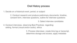 Oral History process
1. Decide on a historical event, period, or subject
2. Conduct research and produce preliminary documents: timeline,
consent form, interview questions, outline for interview questions
3. Select interview candidates
4. Conduct interviews, observing Best Practices regarding:
setting, format (visual and/or audio), ethics
5. Process interviews: create time log or transcript,
determine storage and access, apply metadata
 