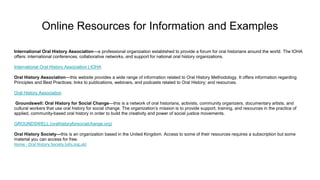 Online Resources for Information and Examples
International Oral History Association—a professional organization established to provide a forum for oral historians around the world. The IOHA
offers: international conferences, collaborative networks, and support for national oral history organizations.
International Oral History Association | IOHA
Oral History Association—this website provides a wide range of information related to Oral History Methodology. It offers information regarding
Principles and Best Practices; links to publications, webinars, and podcasts related to Oral History; and resources.
Oral History Association
Groundswell: Oral History for Social Change—this is a network of oral historians, activists, community organizers, documentary artists, and
cultural workers that use oral history for social change. The organization’s mission is to provide support, training, and resources in the practice of
applied, community-based oral history in order to build the creativity and power of social justice movements.
GROUNDSWELL (oralhistoryforsocialchange.org)
Oral History Society—this is an organization based in the United Kingdom. Access to some of their resources requires a subscription but some
material you can access for free.
Home - Oral History Society (ohs.org.uk)
 
