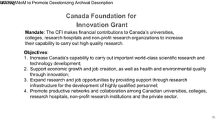 Canada Foundation for
Innovation Grant
9/7/2021
Utilizing AtoM to Promote Decolonizing Archival Description
16
Mandate: The CFI makes financial contributions to Canada’s universities,
colleges, research hospitals and non-profit research organizations to increase
their capability to carry out high quality research.
Objectives:
1. Increase Canada’s capability to carry out important world-class scientific research and
technology development;
2. Support economic growth and job creation, as well as health and environmental quality
through innovation;
3. Expand research and job opportunities by providing support through research
infrastructure for the development of highly qualified personnel;
4. Promote productive networks and collaboration among Canadian universities, colleges,
research hospitals, non-profit research institutions and the private sector.
 