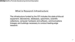 What is Research Infrastructure
9/7/2021
Utilizing AtoM to Promote Decolonizing Archival Description
17
The infrastructure funded by the CFI includes the state-of-the-art
equipment, laboratories, databases, specimens, scientific
collections, computer hardware and software, communications
linkages and buildings necessary to conduct leading-edge
research.
 