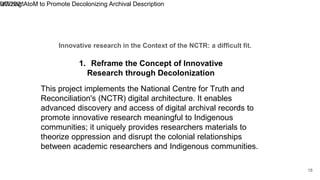 Innovative research in the Context of the NCTR: a difficult fit.
9/7/2021
Utilizing AtoM to Promote Decolonizing Archival Description
18
This project implements the National Centre for Truth and
Reconciliation's (NCTR) digital architecture. It enables
advanced discovery and access of digital archival records to
promote innovative research meaningful to Indigenous
communities; it uniquely provides researchers materials to
theorize oppression and disrupt the colonial relationships
between academic researchers and Indigenous communities.
1. Reframe the Concept of Innovative
Research through Decolonization
 