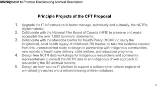 1. Upgrade the IT infrastructure to better manage, technically and culturally, the NCTRs
digital material;
2. Collaborate with the National Film Board of Canada (NFB) to preserve and make
accessible the over 7,000 Survivors’ statements;
3. Collaborate with the Manitoba Centre for Health Policy (MCHP) to study the
longitudinal, adult health legacy of childhood, RS trauma; to take the evidence created
from this unprecedented study to design in partnership with Indigenous communities,
new models of health care delivery, child welfare, and education programs;
4. Design free NCTR data workshops for Indigenous researchers and community
representatives to consult the NCTR data in an Indigenous driven approach to
researching the RS archival records;
5. Design an open source IT platform to support a collaborative national register of
unmarked gravesites and a related missing children database.
9/7/2021
Utilizing AtoM to Promote Decolonizing Archival Description
21
Principle Projects of the CFT Proposal
 