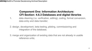 1. data cleaning (i.e. verification, editing), coding, format conversion,
data entry and data transfer;
2. design, development, beta testing, piloting, commissioning and
integration of the database;
3. merge and organization of existing data that are not already in usable
reference units;
9/7/2021
Utilizing AtoM to Promote Decolonizing Archival Description
22
Component One: Information Architecture:
CFI Section: 4.6.3 Databases and digital libraries
 