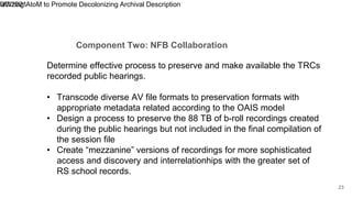 Component Two: NFB Collaboration
9/7/2021
Utilizing AtoM to Promote Decolonizing Archival Description
23
Determine effective process to preserve and make available the TRCs
recorded public hearings.
• Transcode diverse AV file formats to preservation formats with
appropriate metadata related according to the OAIS model
• Design a process to preserve the 88 TB of b-roll recordings created
during the public hearings but not included in the final compilation of
the session file
• Create “mezzanine” versions of recordings for more sophisticated
access and discovery and interrelationhips with the greater set of
RS school records.
 