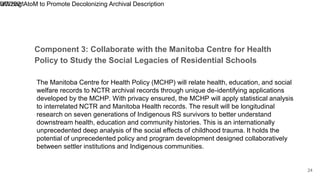 Component 3: Collaborate with the Manitoba Centre for Health
Policy to Study the Social Legacies of Residential Schools
9/7/2021
Utilizing AtoM to Promote Decolonizing Archival Description
24
The Manitoba Centre for Health Policy (MCHP) will relate health, education, and social
welfare records to NCTR archival records through unique de-identifying applications
developed by the MCHP. With privacy ensured, the MCHP will apply statistical analysis
to interrelated NCTR and Manitoba Health records. The result will be longitudinal
research on seven generations of Indigenous RS survivors to better understand
downstream health, education and community histories. This is an internationally
unprecedented deep analysis of the social effects of childhood trauma. It holds the
potential of unprecedented policy and program development designed collaboratively
between settler institutions and Indigenous communities.
 