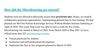 How did the Microlearning get started?
Students were not allowed to physically access their practicum sites. Hence, we created
collaborative practicum opportunities. Implementing planned face to face training. We had
planned our 4th First Nations Knowledge Services Without Borders Institute Gathering in
April of 2020. This week-long event was split to once a week for five weeks.
Microlearning was started in March of 2020. From March 2020 to May 2021 we have
offered more than 225 microlearning sessions.
● Virtual practicum for students
● Instructors and staff professional development
● Implement the face to face programs planned in March of 2020
 