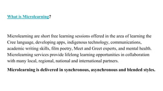 What is Microlearning?
Microlearning are short free learning sessions offered in the area of learning the
Cree language, developing apps, indigenous technology, communications,
academic writing skills, film poetry, Meet and Greet experts, and mental health.
Microlearning services provide lifelong learning opportunities in collaboration
with many local, regional, national and international partners.
Microlearning is delivered in synchronous, asynchronous and blended styles.
 