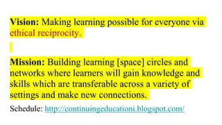 Vision: Making learning possible for everyone via
ethical reciprocity.
Mission: Building learning [space] circles and
networks where learners will gain knowledge and
skills which are transferable across a variety of
settings and make new connections.
Schedule: http://continuingeducationi.blogspot.com/
 