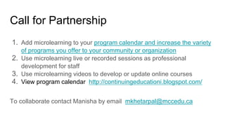 Call for Partnership
1. Add microlearning to your program calendar and increase the variety
of programs you offer to your community or organization
2. Use microlearning live or recorded sessions as professional
development for staff
3. Use microlearning videos to develop or update online courses
4. View program calendar http://continuingeducationi.blogspot.com/
To collaborate contact Manisha by email mkhetarpal@mccedu.ca
 