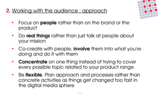 2. Working with the audience : approach

  ●
      Focus on people rather than on the brand or the 
      product
  ●
      Do real things rather than just talk at people about 
      your mission
  ●
      Co­create with people, involve them into what you're 
      doing and do it with them
  ●
      Concentrate on one thing instead of trying to cover 
      every possible topic related to your product range
  ●
      Be flexible. Plan approach and processes rather than 
      concrete activities as things get changed too fast in 
      the digital media sphere
                                ­ 11 ­
 