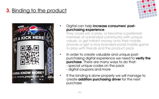 3. Binding to the product

                      ●
                          Digital can help increase consumers' post­
                          purchasing experience:
                          they could win a prize, or become a preferred 
                          member of a branded community with unique 
                          values, or get instant money onto their mobile 
                          phones or get a nice branded social mobile game 
                          to play with friends and the product pack
                      ●
                          In order to create valuable and unique post­
                          purchasing digital experience we need to verify the 
                          purchase. There are many ways to do that:
                          ­ special unique codes on the pack
                          ­ digital coupons and more
                      ●
                          If the binding is done properly we will manage to 
                          create addition purchasing driver for the next 
                          purchase

                                ­ 15 ­
 