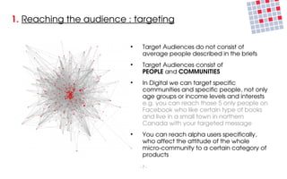 1. Reaching the audience : targeting

                          ●
                               Target Audiences do not consist of 
                               average people described in the briefs
                          ●
                               Target Audiences consist of
                               PEOPLE and COMMUNITIES
                          ●
                               In Digital we can target specific 
                               communities and specific people, not only 
                               age groups or income levels and interests
                               e.g. you can reach those 5 only people on 
                               Facebook who like certain type of books 
                               and live in a small town in northern 
                               Canada with your targeted message
                          ●
                               You can reach alpha users specifically, 
                               who affect the attitude of the whole 
                               micro­community to a certain category of 
                               products
                              ­ 7 ­
 