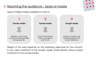 1. Reaching the audience : types of media
  Types of Digital media available to invest in:


                1                           2                           3
        Owned media                 Earned media                 Bought media




      Website, community,          Buzz in the Internet,       Banners, Context ads, 
    social networking profiles     press coverage of           payed seeding in the 
        and groups etc.               events  etc,               social media etc,



  Weight  of  the  area  depends  on  the  marketing  objectives  for  the  moment.
  In  any  case  investment  in  the  bought  media  under­delivers  without  proper 
  investment in the owned media.
                                                ­ 8 ­
 