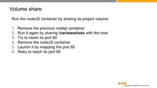 Volume share
Run the nodeJS container by sharing its project volume:
1. Remove the previous nodejs container
2. Run it again by sharing /var/www/tuto with the host
3. Try to reach its port 80
4. Remove the nodeJS container
5. Launch it by mapping the port 80
6. Retry to reach its port 80
 