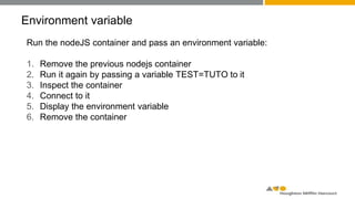 Environment variable
Run the nodeJS container and pass an environment variable:
1. Remove the previous nodejs container
2. Run it again by passing a variable TEST=TUTO to it
3. Inspect the container
4. Connect to it
5. Display the environment variable
6. Remove the container
 