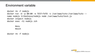 Environment variable
docker rm -f nodejs
docker run -d -p 80:80 -e TEST=TUTO -v /var/www/tuto:/var/www/tuto --
name nodejs tribalnova/nodejs node /var/www/tuto/test.js
docker inspect nodejs
docker exec -ti nodejs zsh
#env
#exit
docker rm -f nodejs
 