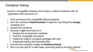 Container linking
Launch a mongoDB container and create a nodeJS container with an
application that connects to it
1. Find and launch the mongoDB official container
2. Run the container tribalnova/tuto in daemon, by linking the mongo
container to it
3. Inspect the container
4. Execute a zsh command on it
1. Display the environment variables
2. Test the mongoDB connection
3. Install the nodeJS mongodb package with npm
4. Create the test2.js file (provided file)
5. Commit this container image as tribalnova/tuto2
6. Run it on the port 81 in rm mode, launching test2.js through nodeJS
 