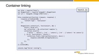 Container linking
var http = require("http");
var MongoClient = require('mongodb').MongoClient
var url = 'mongodb://mongo:27017/tuto';
http.createServer(function (request, response) {
response.writeHead(200, {
'Content-Type': 'text/plain'
});
MongoClient.connect(url, function(err, db) {
if(err) throw err;
var collection = db.collection('samples');
collection.insert([
{'hello' : 'world'}, {'et' : 'cetera'}, {'et' : {'cetera':'et cetera'}}
], {w:1}, function(err, result) {
collection.find().toArray(function(err, docs) {
response.end(JSON.stringify(docs));
});
});
});
}).listen(80);
console.log("Server running");
test2.js
 