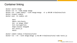 Container linking
docker search mongo
docker run -d --name mongo mongo
docker run --name nodejs --link mongo:mongo -d -p 80:80 tribalnova/tuto
docker inspect nodejs
docker exec -ti nodejs zsh
#env
#more /etc/hosts
#nc -zv mongo 27017
#cd /var/www/tuto
#npm install mongodb
#vi test2.js
#exit
docker commit nodejs tribalnova/tuto2
docker run --rm --link mongo:mongo -p 81:80 tribalnova/tuto2 node test2.js
 