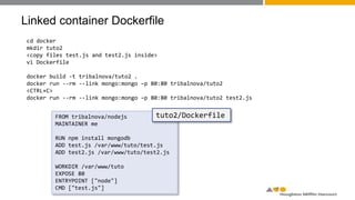 Linked container Dockerfile
cd docker
mkdir tuto2
<copy files test.js and test2.js inside>
vi Dockerfile
docker build -t tribalnova/tuto2 .
docker run --rm --link mongo:mongo –p 80:80 tribalnova/tuto2
<CTRL+C>
docker run --rm --link mongo:mongo –p 80:80 tribalnova/tuto2 test2.js
FROM tribalnova/nodejs
MAINTAINER me
RUN npm install mongodb
ADD test.js /var/www/tuto/test.js
ADD test2.js /var/www/tuto/test2.js
WORKDIR /var/www/tuto
EXPOSE 80
ENTRYPOINT ["node"]
CMD ["test.js"]
tuto2/Dockerfile
 