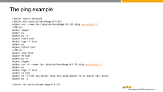 The ping example
(docker search phusion)
(docker pull phusion/baseimage:0.9.15)
docker run --name test phusion/baseimage:0.9.15 ping www.google.fr
<CTRL+C>
docker images
docker ps
docker ps –a
docker start test
docker logs -f test
docker ps
docker attach test
<CTRL+C>
docker stop test
docker rm test
docker ps –a
docker images
docker run -d --name test phusion/baseimage:0.9.15 ping www.google.fr
docker ps
docker logs -f test
docker rm test
docker rm -f test (ou docker stop test puis docker rm ou docker kill test)
docker ps -a
(docker rmi phusion/baseimage:0.9.15)
 