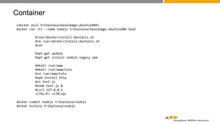 Container
(docker pull tribalnova/baseimage-ubuntu1404)
docker run -ti --name nodejs tribalnova/baseimage-ubuntu1404 bash
#/var/docker/install-devtools.sh
#rm /var/docker/install-devtools.sh
#zsh
#apt-get update
#apt-get install nodejs-legacy npm
#mkdir /var/www
#mkdir /var/www/tuto
#cd /var/www/tuto
#npm install http
#vi test.js
#node test.js &
#curl 127.0.0.1
<CTRL+P> <CTRL+Q>
docker commit nodejs tribalnova/nodejs
docker history tribalnova/nodejs
 