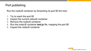 Port publishing
Run the nodeJS container by forwarding its port 80 the host:
1. Try to reach the port 80
2. Inspect the current ndoeJS container
3. Remove the nodeJS container
4. Run the nodeJS container test.js file, mapping the port 80
5. Inspect the nodeJS container
 