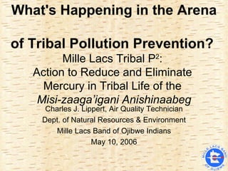 What's Happening in the Arena  of Tribal Pollution Prevention?   Mille Lacs Tribal P 2 :  Action to Reduce and Eliminate  Mercury in Tribal Life of the  Misi-zaaga’igani Anishinaabeg Charles J. Lippert, Air Quality Technician Dept. of Natural Resources & Environment Mille Lacs Band of Ojibwe Indians May 10, 2006 
