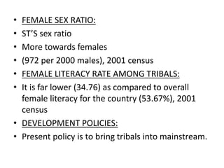 • FEMALE SEX RATIO:
• ST’S sex ratio
• More towards females
• (972 per 2000 males), 2001 census
• FEMALE LITERACY RATE AMONG TRIBALS:
• It is far lower (34.76) as compared to overall
female literacy for the country (53.67%), 2001
census
• DEVELOPMENT POLICIES:
• Present policy is to bring tribals into mainstream.
 