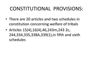 CONSTITUTIONAL PROVISIONS:
• There are 20 articles and two schedules in
constitution concerning welfare of tribals
• Articles 15(4),16(4),46,243m,243 2c,
244,334,335,338A,339(1),in fifth and sixth
schedules
 
