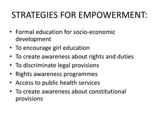 STRATEGIES FOR EMPOWERMENT:
• Formal education for socio-economic
development
• To encourage girl education
• To create awareness about rights and duties
• To discriminate legal provisions
• Rights awareness programmes
• Access to public health services
• To create awareness about constitutional
provisions
 