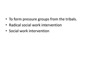 • To form pressure groups from the tribals.
• Radical social work intervention
• Social work intervention
 