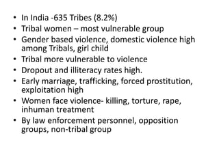 • In India -635 Tribes (8.2%)
• Tribal women – most vulnerable group
• Gender based violence, domestic violence high
among Tribals, girl child
• Tribal more vulnerable to violence
• Dropout and illiteracy rates high.
• Early marriage, trafficking, forced prostitution,
exploitation high
• Women face violence- killing, torture, rape,
inhuman treatment
• By law enforcement personnel, opposition
groups, non-tribal group
 